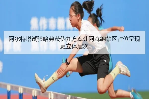 阿尔特塔试验哈弗茨伪九方案让阿森纳禁区占位呈现更立体层次