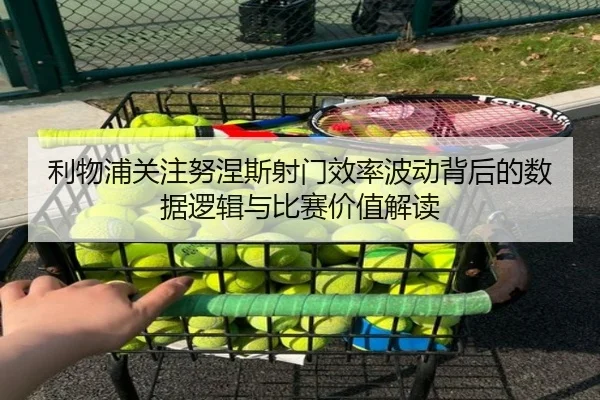 利物浦关注努涅斯射门效率波动背后的数据逻辑与比赛价值解读