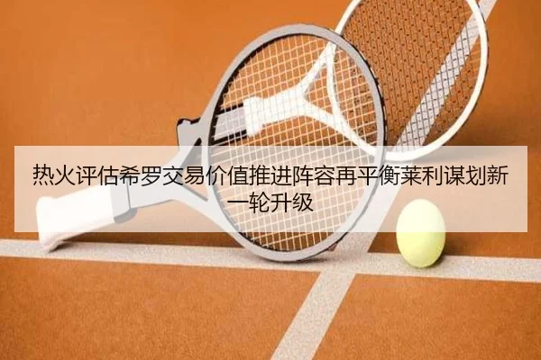 热火评估希罗交易价值推进阵容再平衡莱利谋划新一轮升级