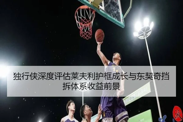 独行侠深度评估莱夫利护框成长与东契奇挡拆体系收益前景
