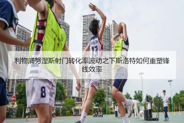 利物浦努涅斯射门转化率波动之下斯洛特如何重塑锋线效率